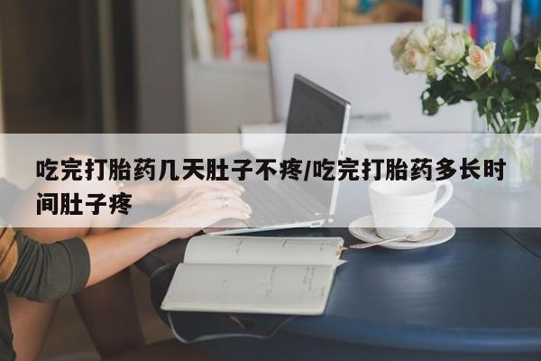 流产药购买方式吃完打胎药几天肚子不疼/吃完打胎药多长时间肚子疼