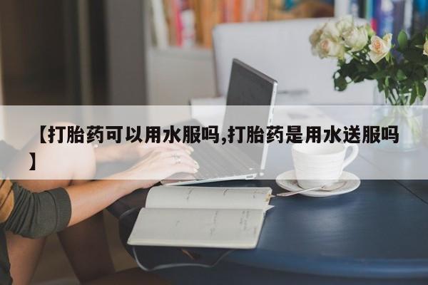 流产药购买方式【打胎药可以用水服吗,打胎药是用水送服吗】
