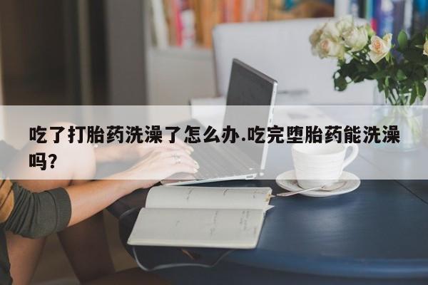 流产药购买方式吃了打胎药洗澡了怎么办.吃完堕胎药能洗澡吗？