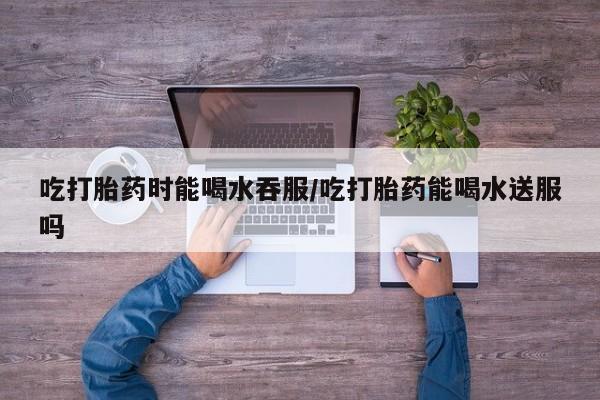 流产药购买方式吃打胎药时能喝水吞服/吃打胎药能喝水送服吗