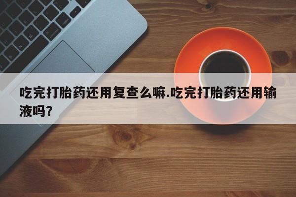 流产药购买方式吃完打胎药还用复查么嘛.吃完打胎药还用输液吗？