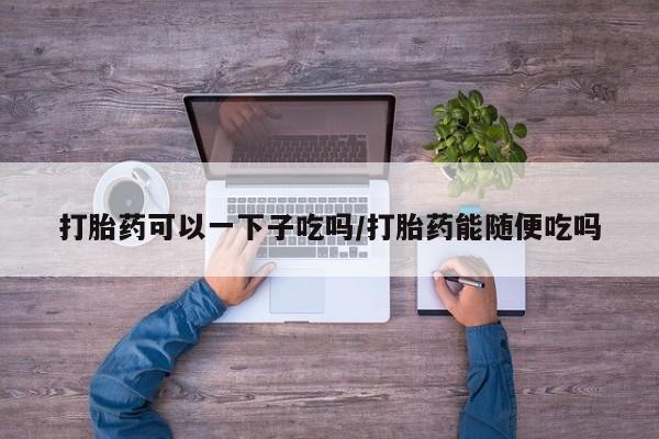 流产药购买方式打胎药可以一下子吃吗/打胎药能随便吃吗