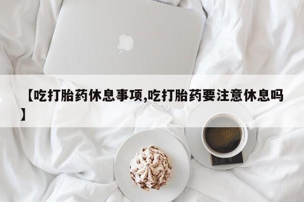 流产药购买方式【吃打胎药休息事项,吃打胎药要注意休息吗】