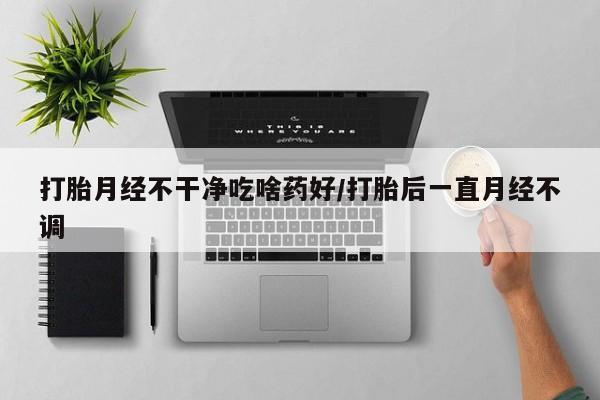 流产药购买方式打胎月经不干净吃啥药好/打胎后一直月经不调