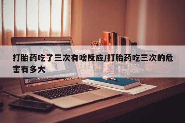 流产药购买方式打胎药吃了三次有啥反应/打胎药吃三次的危害有多大