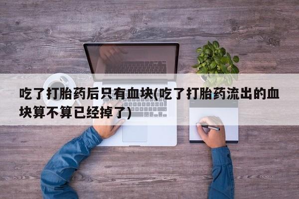 流产药购买方式吃了打胎药后只有血块(吃了打胎药流出的血块算不算已经掉了)