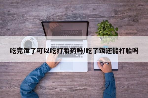 流产药购买方式吃完饭了可以吃打胎药吗/吃了饭还能打胎吗