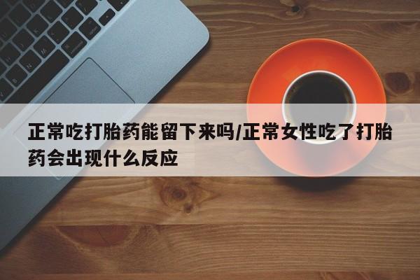 流产药购买方式正常吃打胎药能留下来吗/正常女性吃了打胎药会出现什么反应