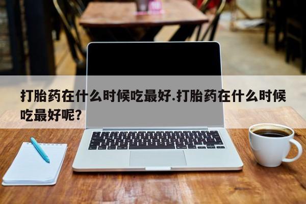 流产药购买方式打胎药在什么时候吃最好.打胎药在什么时候吃最好呢？