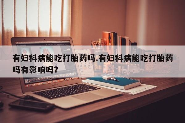 流产药购买方式有妇科病能吃打胎药吗.有妇科病能吃打胎药吗有影响吗？