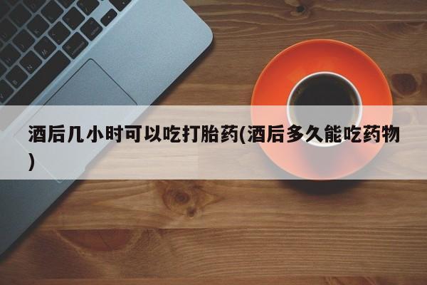 流产药购买方式酒后几小时可以吃打胎药(酒后多久能吃药物)