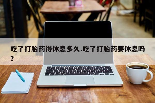 流产药购买方式吃了打胎药得休息多久.吃了打胎药要休息吗？