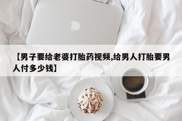 流产药购买方式【男子要给老婆打胎药视频,给男人打胎要男人付多少钱】