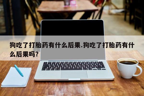 流产药购买方式狗吃了打胎药有什么后果.狗吃了打胎药有什么后果吗？