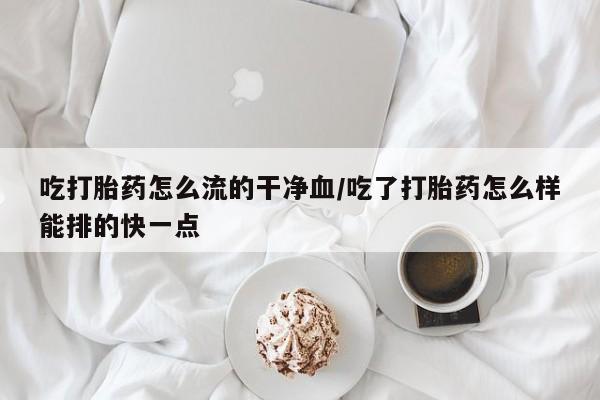 流产药购买方式吃打胎药怎么流的干净血/吃了打胎药怎么样能排的快一点