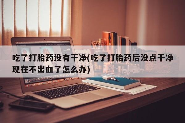 流产药购买方式吃了打胎药没有干净(吃了打胎药后没点干净现在不出血了怎么办)