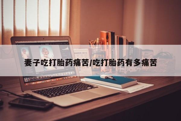 流产药购买方式妻子吃打胎药痛苦/吃打胎药有多痛苦
