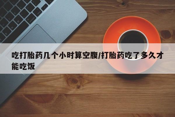 流产药购买方式吃打胎药几个小时算空腹/打胎药吃了多久才能吃饭