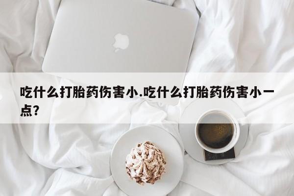 流产药购买方式吃什么打胎药伤害小.吃什么打胎药伤害小一点？