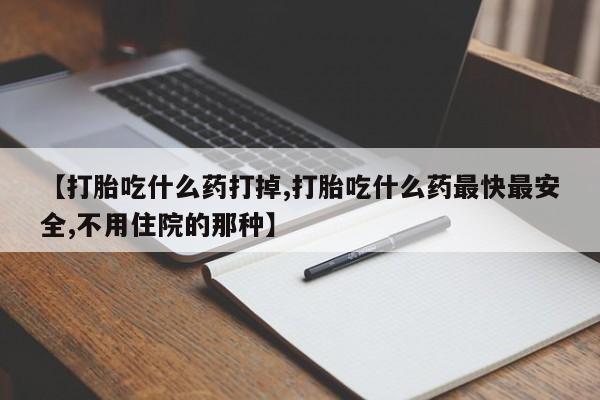 流产药购买方式【打胎吃什么药打掉,打胎吃什么药最快最安全,不用住院的那种】