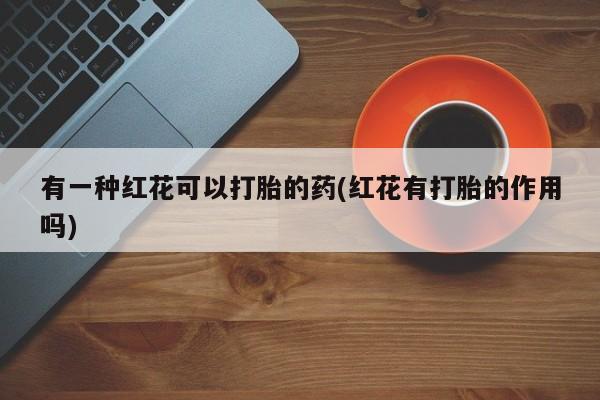流产药购买方式有一种红花可以打胎的药(红花有打胎的作用吗)