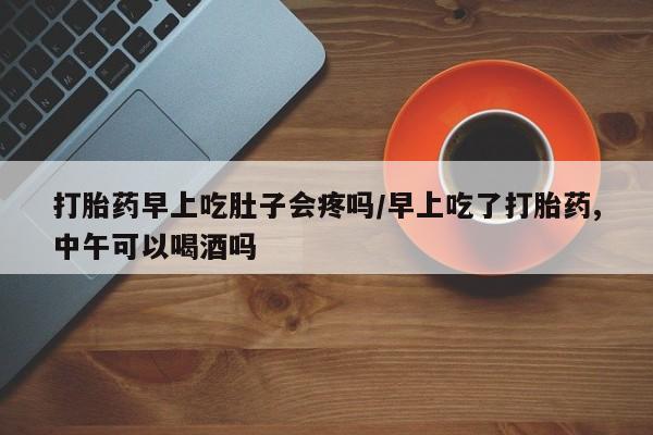 流产药购买方式打胎药早上吃肚子会疼吗/早上吃了打胎药,中午可以喝酒吗