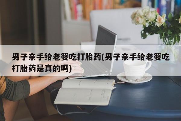 流产药购买方式男子亲手给老婆吃打胎药(男子亲手给老婆吃打胎药是真的吗)