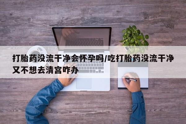 流产药购买方式打胎药没流干净会怀孕吗/吃打胎药没流干净又不想去清宫咋办