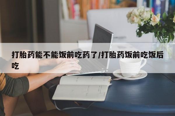 流产药购买方式打胎药能不能饭前吃药了/打胎药饭前吃饭后吃