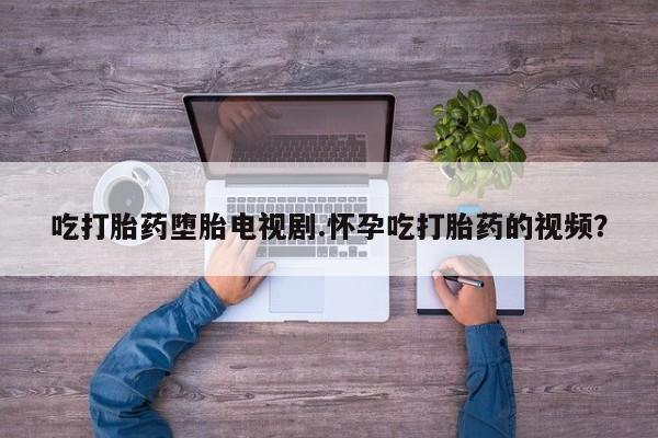 流产药购买方式吃打胎药堕胎电视剧.怀孕吃打胎药的视频？
