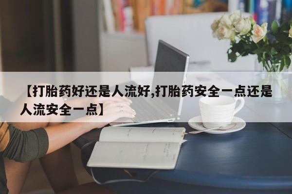 流产药购买方式【打胎药好还是人流好,打胎药安全一点还是人流安全一点】