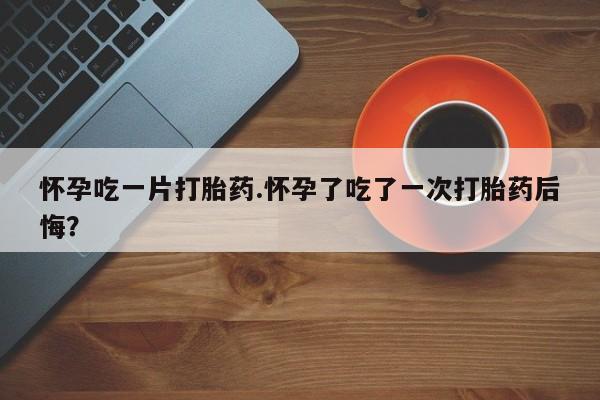 流产药购买方式怀孕吃一片打胎药.怀孕了吃了一次打胎药后悔？