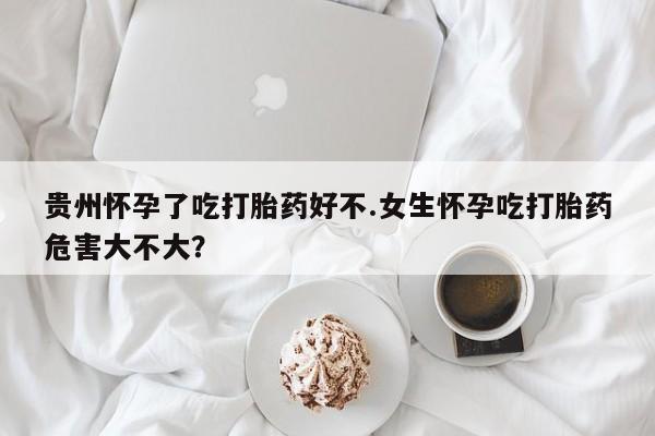 流产药购买方式贵州怀孕了吃打胎药好不.女生怀孕吃打胎药危害大不大？