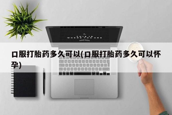 流产药购买方式口服打胎药多久可以(口服打胎药多久可以怀孕)