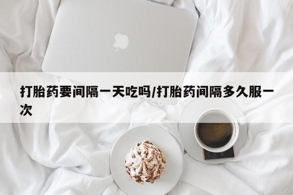 流产药购买方式打胎药要间隔一天吃吗/打胎药间隔多久服一次