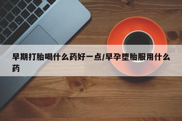 流产药购买方式早期打胎喝什么药好一点/早孕堕胎服用什么药