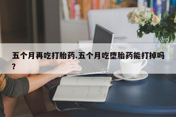 流产药购买方式五个月再吃打胎药.五个月吃堕胎药能打掉吗？