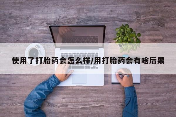 流产药购买方式使用了打胎药会怎么样/用打胎药会有啥后果