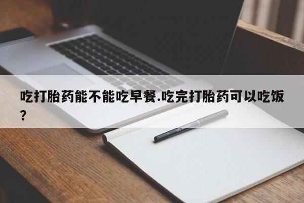 流产药购买方式吃打胎药能不能吃早餐.吃完打胎药可以吃饭？