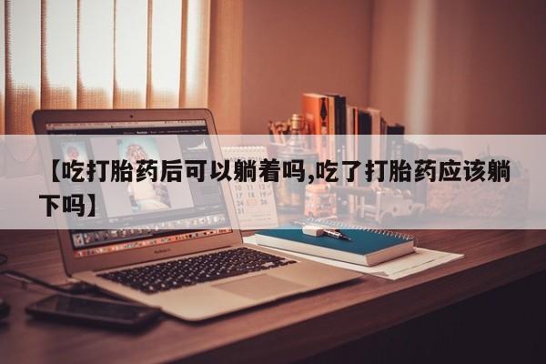 流产药购买方式【吃打胎药后可以躺着吗,吃了打胎药应该躺下吗】