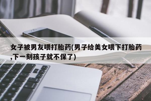 流产药购买方式女子被男友喂打胎药(男子给美女喂下打胎药,下一刻孩子就不保了)