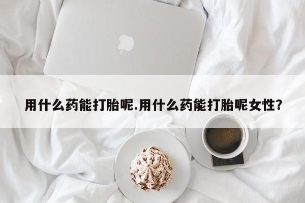 流产药购买方式用什么药能打胎呢.用什么药能打胎呢女性？