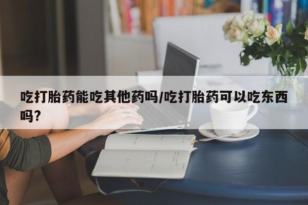 流产药购买方式吃打胎药能吃其他药吗/吃打胎药可以吃东西吗?