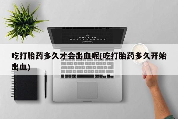 流产药购买方式吃打胎药多久才会出血呢(吃打胎药多久开始出血)