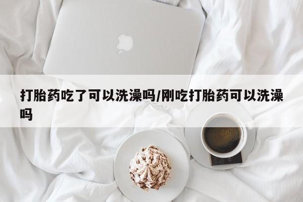 流产药购买方式打胎药吃了可以洗澡吗/刚吃打胎药可以洗澡吗