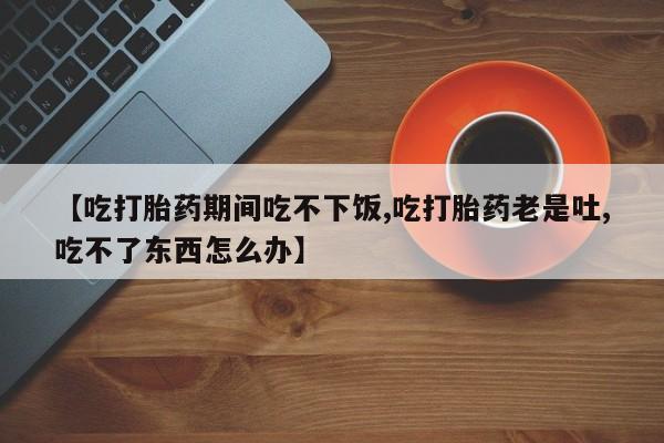 流产药购买方式【吃打胎药期间吃不下饭,吃打胎药老是吐,吃不了东西怎么办】
