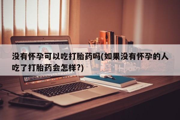 流产药购买方式没有怀孕可以吃打胎药吗(如果没有怀孕的人吃了打胎药会怎样?)