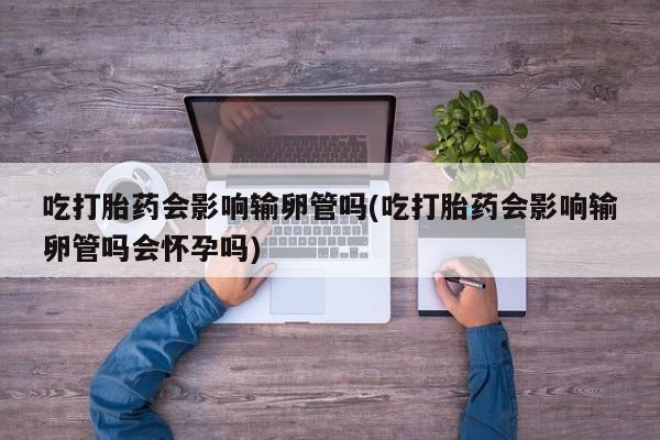 流产药购买方式吃打胎药会影响输卵管吗(吃打胎药会影响输卵管吗会怀孕吗)