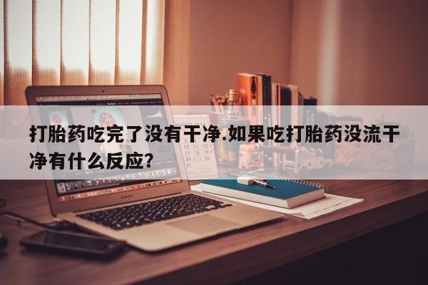 流产药购买方式打胎药吃完了没有干净.如果吃打胎药没流干净有什么反应？