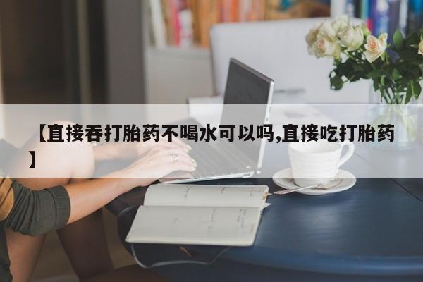 流产药购买方式【直接吞打胎药不喝水可以吗,直接吃打胎药】